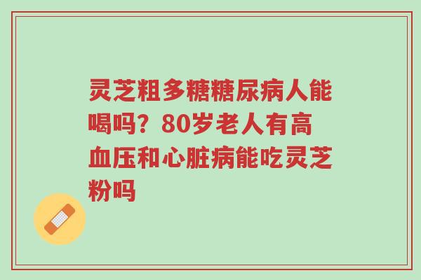 灵芝粗多糖糖尿病人能喝吗？80岁老人有高血压和心脏病能吃灵芝粉吗-第1张图片-超越