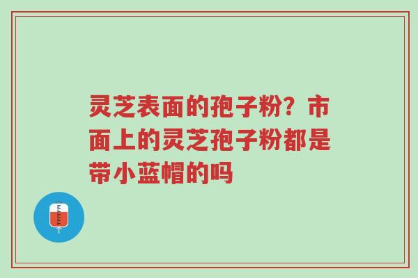 灵芝表面的孢子粉?市面上的灵芝孢子粉都是带小蓝帽的吗-第1张图片-超越 灵芝表面的孢子粉?市面上的灵芝孢子粉都是带小蓝帽的吗-第1张图片-超越