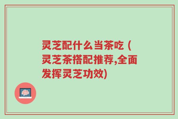 灵芝配什么当茶吃 (灵芝茶搭配推荐,全面发挥灵芝功效)-第1张图片-超越 灵芝配什么当茶吃 (灵芝茶搭配推荐,全面发挥灵芝功效)-第1张图片-超越