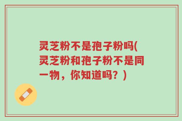 灵芝粉不是孢子粉吗(灵芝粉和孢子粉不是同一物，你知道吗？)-第1张图片-超越
