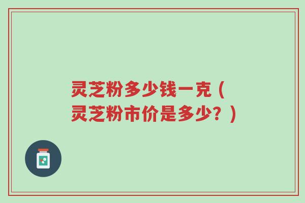 灵芝粉多少钱一克 (灵芝粉市价是多少?)-第1张图片-超越 灵芝粉多少钱一克 (灵芝粉市价是多少?)-第1张图片-超越