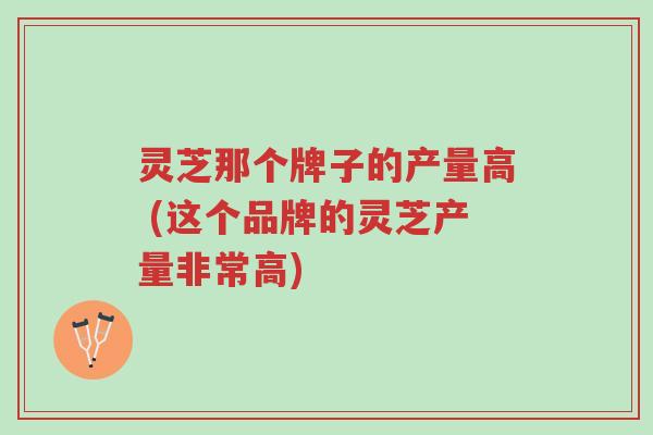 灵芝那个牌子的产量高 (这个品牌的灵芝产量非常高)-第1张图片-超越 灵芝那个牌子的产量高 (这个品牌的灵芝产量非常高)-第1张图片-超越
