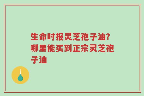 生命时报灵芝孢子油?哪里能买到正宗灵芝孢子油-第1张图片-超越 生命时报灵芝孢子油?哪里能买到正宗灵芝孢子油-第1张图片-超越