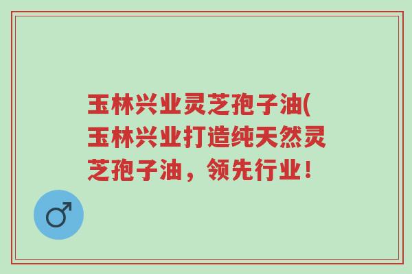 玉林兴业灵芝孢子油(玉林兴业打造纯天然灵芝孢子油,领先行业!-第1张图片-超越 玉林兴业灵芝孢子油(玉林兴业打造纯天然灵芝孢子油,领先行业!-第1张图片-超越