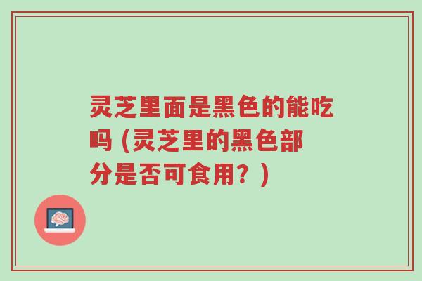 灵芝里面是黑色的能吃吗 (灵芝里的黑色部分是否可食用？)-第1张图片-超越