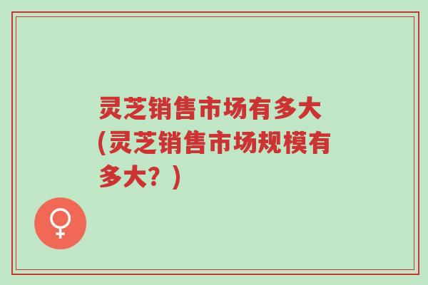 灵芝销售市场有多大 (灵芝销售市场规模有多大?)-第1张图片-超越 灵芝销售市场有多大 (灵芝销售市场规模有多大?)-第1张图片-超越