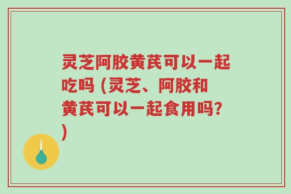 灵芝阿胶黄芪可以一起吃吗 (灵芝、阿胶和黄芪可以一起食用吗？)-第1张图片-超越