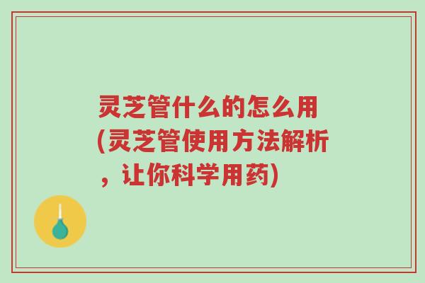 灵芝管什么的怎么用 (灵芝管使用方法解析,让你科学用药)-第1张图片-超越 灵芝管什么的怎么用 (灵芝管使用方法解析,让你科学用药)-第1张图片-超越