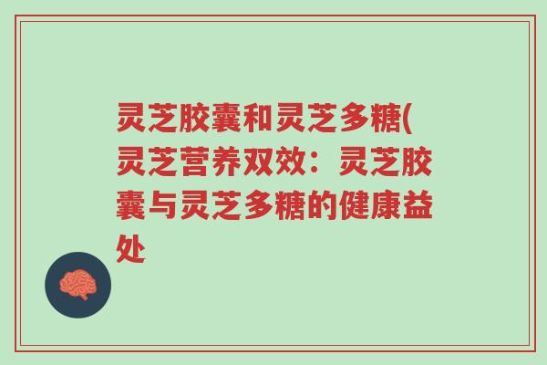灵芝胶囊和灵芝多糖(灵芝营养双效:灵芝胶囊与灵芝多糖的健康益处-第1张图片-超越 灵芝胶囊和灵芝多糖(灵芝营养双效:灵芝胶囊与灵芝多糖的健康益处-第1张图片-超越