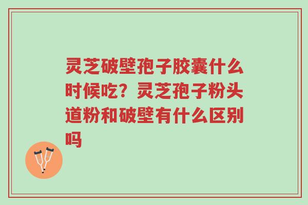 灵芝破壁孢子胶囊什么时候吃?灵芝孢子粉头道粉和破壁有什么区别吗-第1张图片-超越 灵芝破壁孢子胶囊什么时候吃?灵芝孢子粉头道粉和破壁有什么区别吗-第1张图片-超越