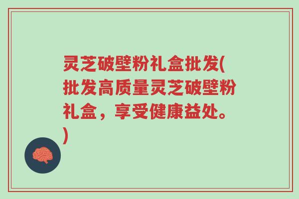 灵芝破壁粉礼盒批发(批发高质量灵芝破壁粉礼盒,享受健康益处。)-第1张图片-超越 灵芝破壁粉礼盒批发(批发高质量灵芝破壁粉礼盒,享受健康益处。)-第1张图片-超越