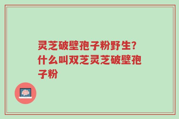 灵芝破壁孢子粉野生?什么叫双芝灵芝破壁孢子粉-第1张图片-超越 灵芝破壁孢子粉野生?什么叫双芝灵芝破壁孢子粉-第1张图片-超越