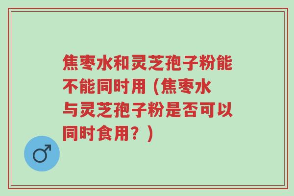 焦枣水和灵芝孢子粉能不能同时用 (焦枣水与灵芝孢子粉是否可以同时食用?)-第1张图片-超越 焦枣水和灵芝孢子粉能不能同时用 (焦枣水与灵芝孢子粉是否可以同时食用?)-第1张图片-超越