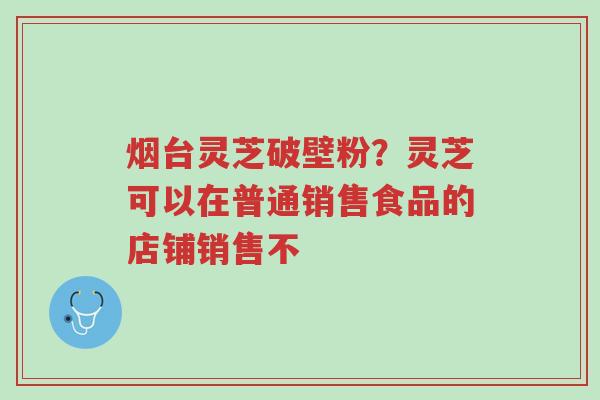 烟台灵芝破壁粉?灵芝可以在普通销售食品的店铺销售不-第1张图片-超越 烟台灵芝破壁粉?灵芝可以在普通销售食品的店铺销售不-第1张图片-超越