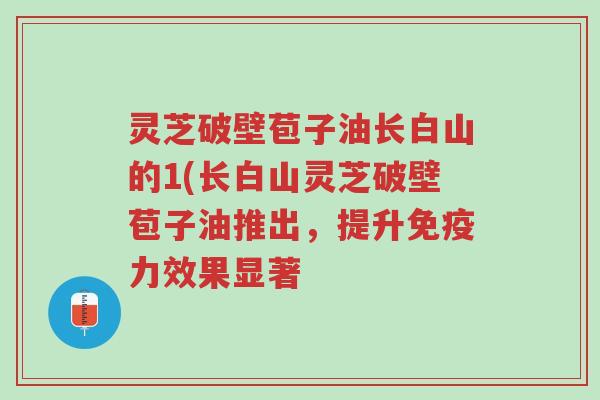 灵芝破壁苞子油长白山的1(长白山灵芝破壁苞子油推出,提升免疫力效果显著-第1张图片-超越 灵芝破壁苞子油长白山的1(长白山灵芝破壁苞子油推出,提升免疫力效果显著-第1张图片-超越