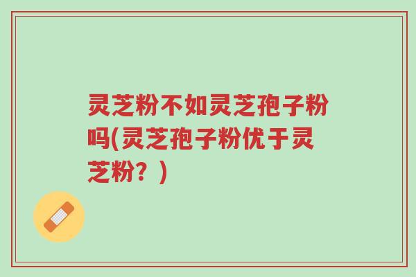 灵芝粉不如灵芝孢子粉吗(灵芝孢子粉优于灵芝粉？)-第1张图片-超越