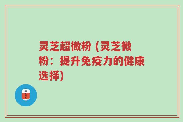灵芝超微粉 (灵芝微粉:提升免疫力的健康选择)-第1张图片-超越 灵芝超微粉 (灵芝微粉:提升免疫力的健康选择)-第1张图片-超越