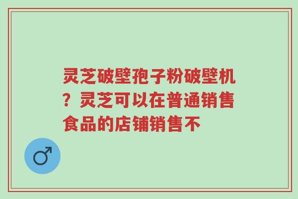 灵芝破壁孢子粉破壁机?灵芝可以在普通销售食品的店铺销售不-第1张图片-超越 灵芝破壁孢子粉破壁机?灵芝可以在普通销售食品的店铺销售不-第1张图片-超越