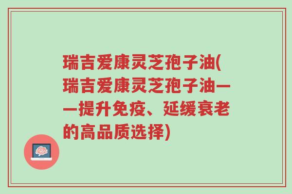 瑞吉爱康灵芝孢子油(瑞吉爱康灵芝孢子油——提升免疫、延缓衰老的高品质选择)-第1张图片-超越 瑞吉爱康灵芝孢子油(瑞吉爱康灵芝孢子油——提升免疫、延缓衰老的高品质选择)-第1张图片-超越
