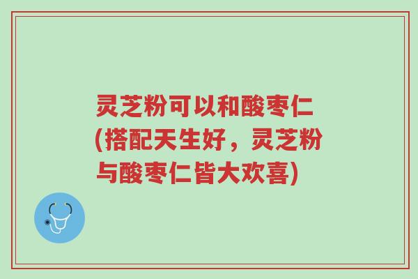 灵芝粉可以和酸枣仁 (搭配天生好,灵芝粉与酸枣仁皆大欢喜)-第1张图片-超越 灵芝粉可以和酸枣仁 (搭配天生好,灵芝粉与酸枣仁皆大欢喜)-第1张图片-超越