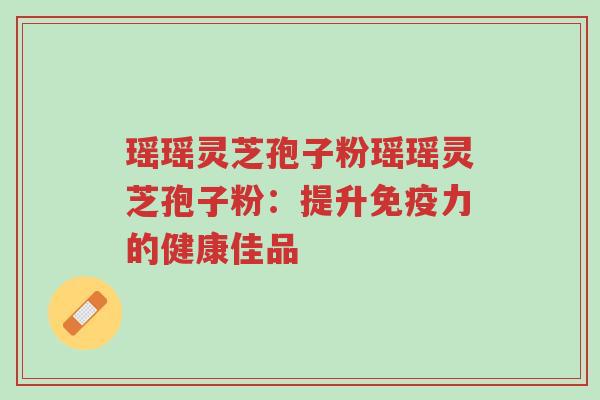 瑶瑶灵芝孢子粉瑶瑶灵芝孢子粉:提升免疫力的健康佳品-第1张图片-超越 瑶瑶灵芝孢子粉瑶瑶灵芝孢子粉:提升免疫力的健康佳品-第1张图片-超越