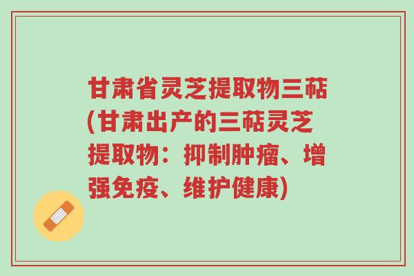甘肃省灵芝提取物三萜(甘肃出产的三萜灵芝提取物:抑制肿瘤、增强免疫、维护健康)-第1张图片-超越 甘肃省灵芝提取物三萜(甘肃出产的三萜灵芝提取物:抑制肿瘤、增强免疫、维护健康)-第1张图片-超越