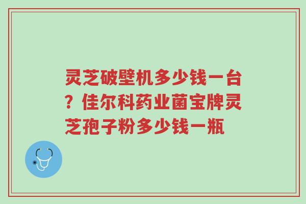 灵芝破壁机多少钱一台?佳尔科药业菌宝牌灵芝孢子粉多少钱一瓶-第1张图片-超越 灵芝破壁机多少钱一台?佳尔科药业菌宝牌灵芝孢子粉多少钱一瓶-第1张图片-超越