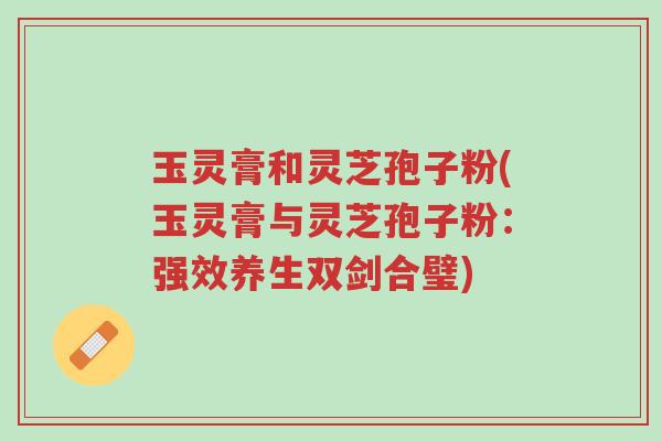 玉灵膏和灵芝孢子粉(玉灵膏与灵芝孢子粉：强效养生双剑合璧)-第1张图片-超越