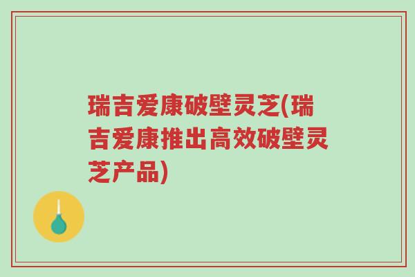 瑞吉爱康破壁灵芝(瑞吉爱康推出高效破壁灵芝产品)-第1张图片-超越 瑞吉爱康破壁灵芝(瑞吉爱康推出高效破壁灵芝产品)-第1张图片-超越
