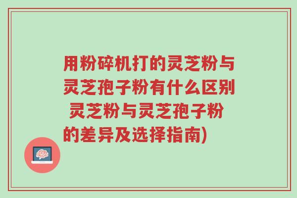 用粉碎机打的灵芝粉与灵芝孢子粉有什么区别 灵芝粉与灵芝孢子粉的差异及选择指南)-第1张图片-超越