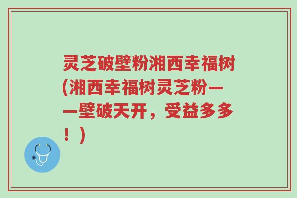 灵芝破壁粉湘西幸福树(湘西幸福树灵芝粉——壁破天开,受益多多!)-第1张图片-超越 灵芝破壁粉湘西幸福树(湘西幸福树灵芝粉——壁破天开,受益多多!)-第1张图片-超越