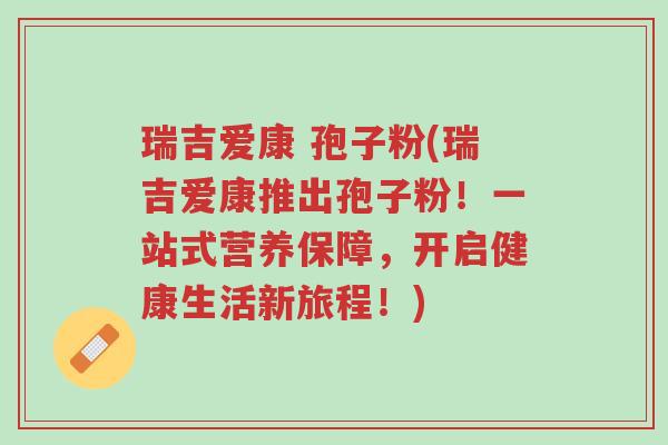 瑞吉爱康 孢子粉(瑞吉爱康推出孢子粉！一站式营养保障，开启健康生活新旅程！)-第1张图片-超越