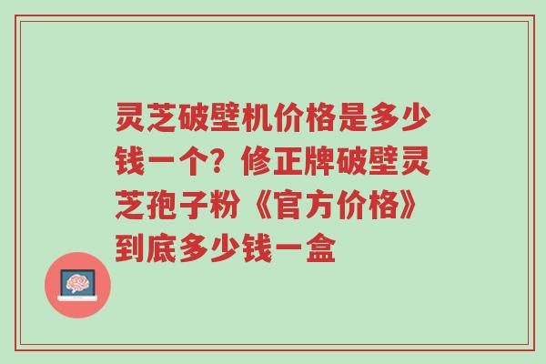 灵芝破壁机价格是多少钱一个?修正牌破壁灵芝孢子粉《官方价格》到底多少钱一盒-第1张图片-超越 灵芝破壁机价格是多少钱一个?修正牌破壁灵芝孢子粉《官方价格》到底多少钱一盒-第1张图片-超越