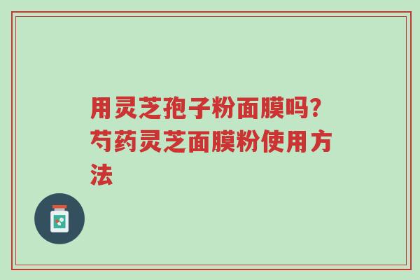 用灵芝孢子粉面膜吗?芍药灵芝面膜粉使用方法-第1张图片-超越 用灵芝孢子粉面膜吗?芍药灵芝面膜粉使用方法-第1张图片-超越