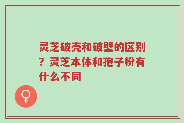 灵芝破壳和破壁的区别?灵芝本体和孢子粉有什么不同-第1张图片-超越 灵芝破壳和破壁的区别?灵芝本体和孢子粉有什么不同-第1张图片-超越
