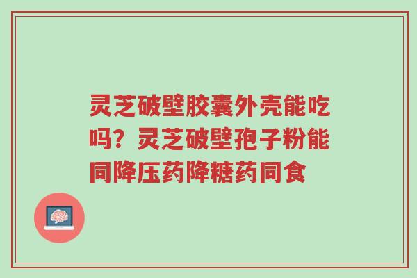 灵芝破壁胶囊外壳能吃吗？灵芝破壁孢子粉能同降压药降糖药同食-第1张图片-超越