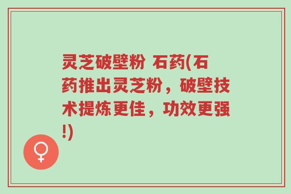 灵芝破壁粉 石药(石药推出灵芝粉,破壁技术提炼更佳,功效更强!)-第1张图片-超越 灵芝破壁粉 石药(石药推出灵芝粉,破壁技术提炼更佳,功效更强!)-第1张图片-超越