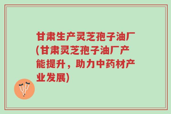 甘肃生产灵芝孢子油厂(甘肃灵芝孢子油厂产能提升,助力中药材产业发展)-第1张图片-超越 甘肃生产灵芝孢子油厂(甘肃灵芝孢子油厂产能提升,助力中药材产业发展)-第1张图片-超越