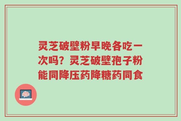 灵芝破壁粉早晚各吃一次吗？灵芝破壁孢子粉能同降压药降糖药同食-第1张图片-超越