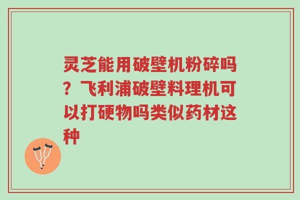 灵芝能用破壁机粉碎吗?飞利浦破壁料理机可以打硬物吗类似药材这种-第1张图片-超越 灵芝能用破壁机粉碎吗?飞利浦破壁料理机可以打硬物吗类似药材这种-第1张图片-超越
