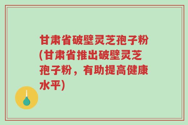 甘肃省破壁灵芝孢子粉(甘肃省推出破壁灵芝孢子粉,有助提高健康水平)-第1张图片-超越 甘肃省破壁灵芝孢子粉(甘肃省推出破壁灵芝孢子粉,有助提高健康水平)-第1张图片-超越