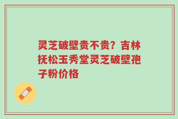 灵芝破壁贵不贵?吉林抚松玉秀堂灵芝破壁孢子粉价格-第1张图片-超越 灵芝破壁贵不贵?吉林抚松玉秀堂灵芝破壁孢子粉价格-第1张图片-超越