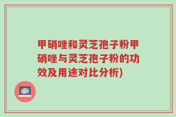 甲硝唑和灵芝孢子粉甲硝唑与灵芝孢子粉的功效及用途对比分析)-第1张图片-超越 甲硝唑和灵芝孢子粉甲硝唑与灵芝孢子粉的功效及用途对比分析)-第1张图片-超越