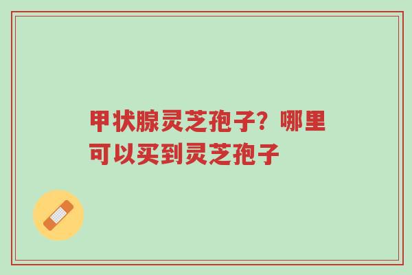 甲状腺灵芝孢子？哪里可以买到灵芝孢子-第1张图片-超越