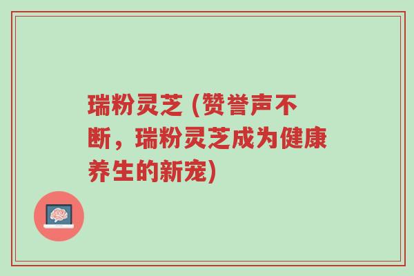 瑞粉灵芝 (赞誉声不断,瑞粉灵芝成为健康养生的新宠)-第1张图片-超越 瑞粉灵芝 (赞誉声不断,瑞粉灵芝成为健康养生的新宠)-第1张图片-超越
