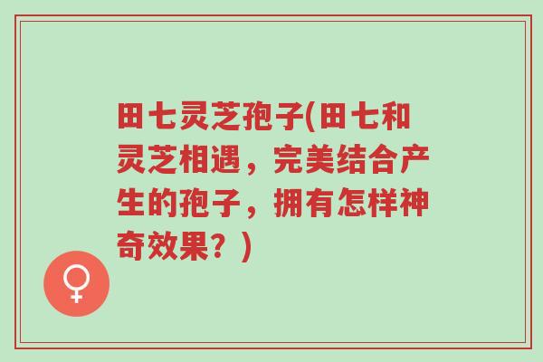 田七灵芝孢子(田七和灵芝相遇,完美结合产生的孢子,拥有怎样神奇效果?)-第1张图片-超越 田七灵芝孢子(田七和灵芝相遇,完美结合产生的孢子,拥有怎样神奇效果?)-第1张图片-超越