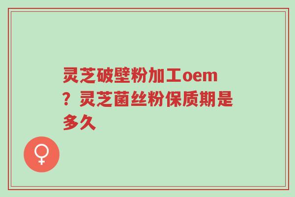 灵芝破壁粉加工oem？灵芝菌丝粉保质期是多久-第1张图片-超越