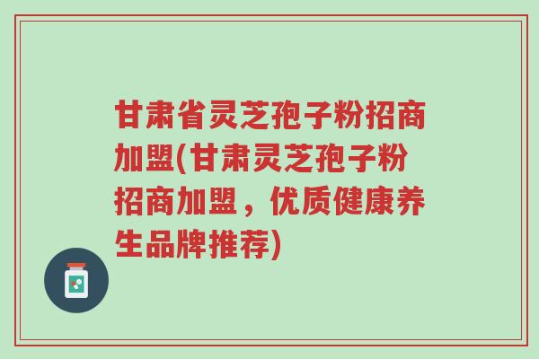 甘肃省灵芝孢子粉招商加盟(甘肃灵芝孢子粉招商加盟,优质健康养生品牌推荐)-第1张图片-超越 甘肃省灵芝孢子粉招商加盟(甘肃灵芝孢子粉招商加盟,优质健康养生品牌推荐)-第1张图片-超越