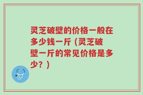 灵芝破壁的价格一般在多少钱一斤 (灵芝破壁一斤的常见价格是多少?)-第1张图片-超越 灵芝破壁的价格一般在多少钱一斤 (灵芝破壁一斤的常见价格是多少?)-第1张图片-超越