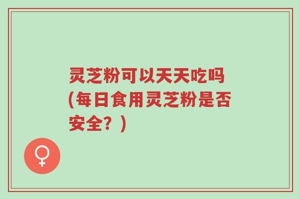 灵芝粉可以天天吃吗 (每日食用灵芝粉是否安全?)-第1张图片-超越 灵芝粉可以天天吃吗 (每日食用灵芝粉是否安全?)-第1张图片-超越